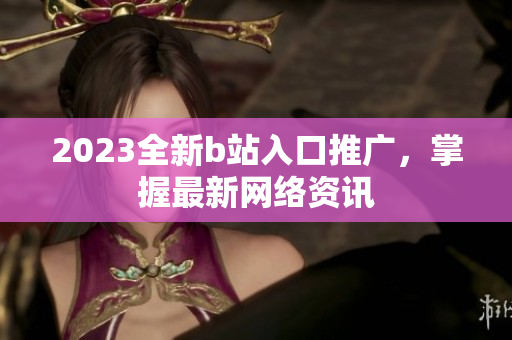 2023全新b站入口推广，掌握最新网络资讯