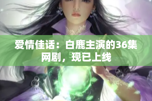爱情佳话：白鹿主演的36集网剧，现已上线