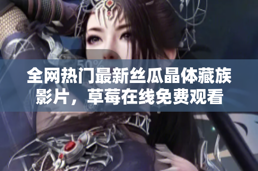 全网热门最新丝瓜晶体藏族影片，草莓在线免费观看