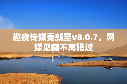 趣夜传媒更新至v8.0.7，网媒见闻不再错过