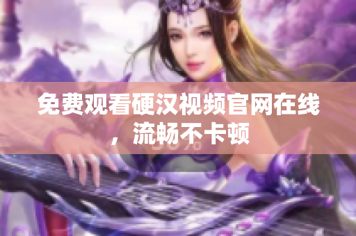 免费观看硬汉视频官网在线，流畅不卡顿