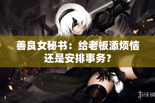 善良女秘书：给老板添烦恼还是安排事务？