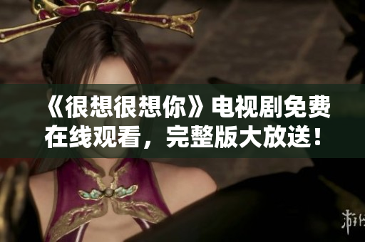 《很想很想你》电视剧免费在线观看，完整版大放送！