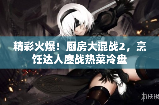 精彩火爆！厨房大混战2，烹饪达人鏖战热菜冷盘