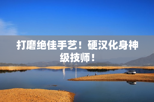 打磨绝佳手艺！硬汉化身神级技师！