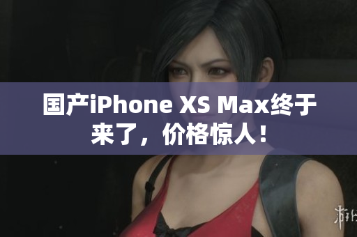 国产iPhone XS Max终于来了，价格惊人！