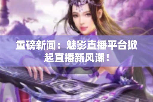 重磅新闻：魅影直播平台掀起直播新风潮！