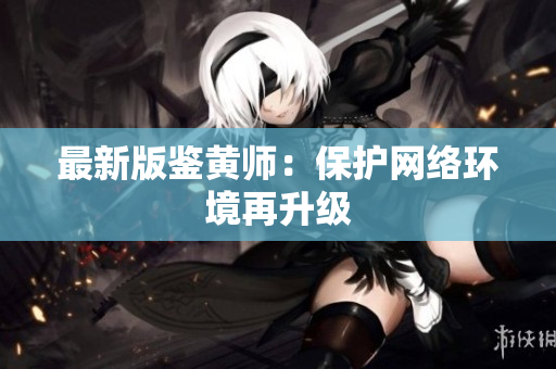 最新版鉴黄师：保护网络环境再升级