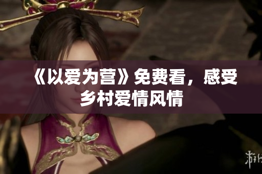 《以爱为营》免费看，感受乡村爱情风情
