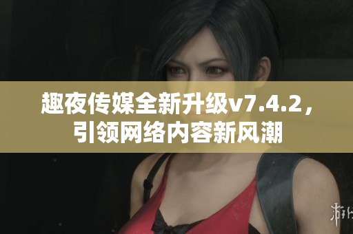 趣夜传媒全新升级v7.4.2，引领网络内容新风潮