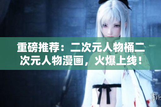 重磅推荐：二次元人物桶二次元人物漫画，火爆上线！