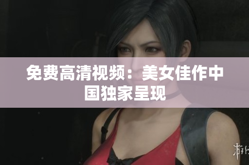 免费高清视频：美女佳作中国独家呈现