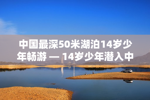中国最深50米湖泊14岁少年畅游 — 14岁少年潜入中国最深湖泊探险