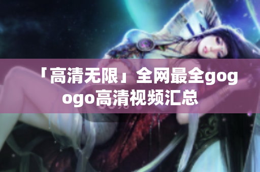 「高清无限」全网最全gogogo高清视频汇总