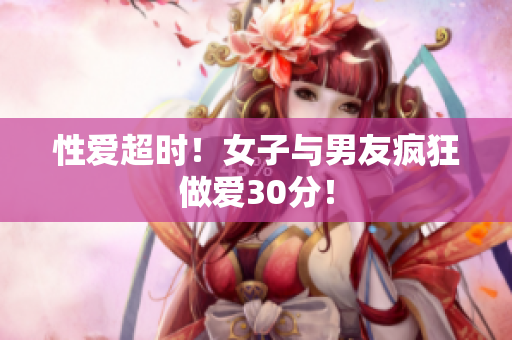 性爱超时！女子与男友疯狂做爱30分！