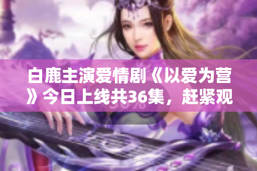 白鹿主演爱情剧《以爱为营》今日上线共36集，赶紧观看！