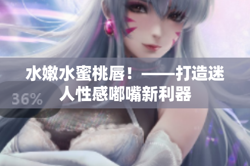 水嫩水蜜桃唇！——打造迷人性感嘟嘴新利器
