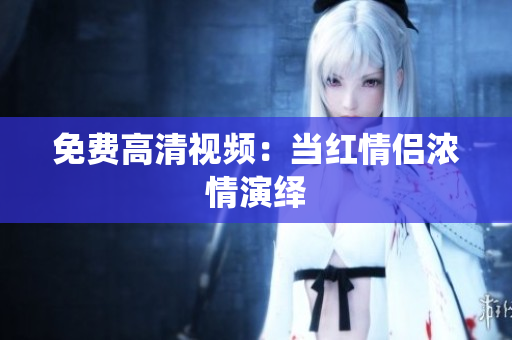 免费高清视频：当红情侣浓情演绎