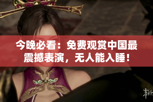 今晚必看：免费观赏中国最震撼表演，无人能入睡！