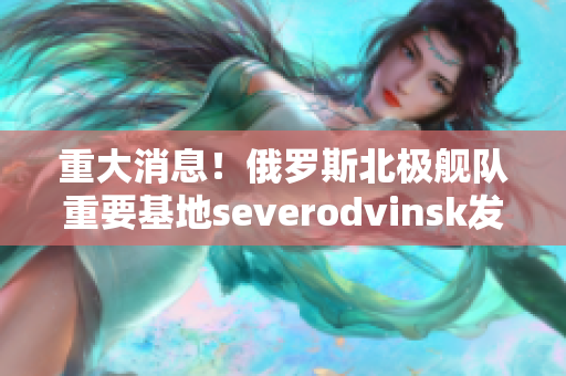 重大消息！俄罗斯北极舰队重要基地severodvinsk发生意外！