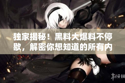 独家揭秘！黑料大爆料不停歇，解密你想知道的所有内幕！