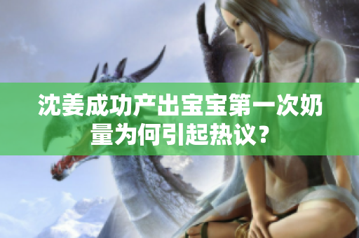 沈姜成功产出宝宝第一次奶量为何引起热议？