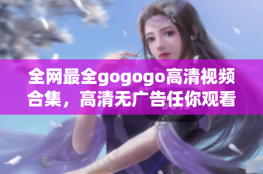 全网最全gogogo高清视频合集，高清无广告任你观看！