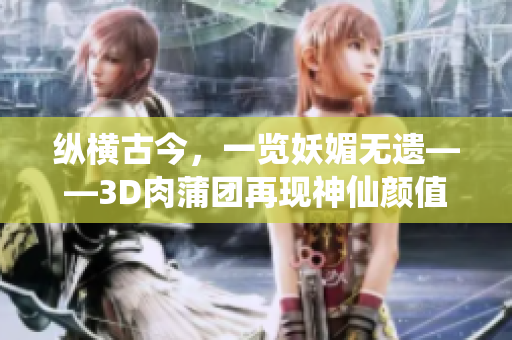 纵横古今，一览妖媚无遗——3D肉蒲团再现神仙颜值