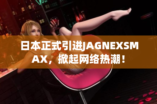 日本正式引进JAGNEXSMAX，掀起网络热潮！