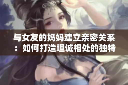 与女友的妈妈建立亲密关系：如何打造坦诚相处的独特友谊