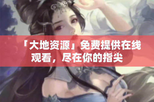 「大地资源」免费提供在线观看，尽在你的指尖