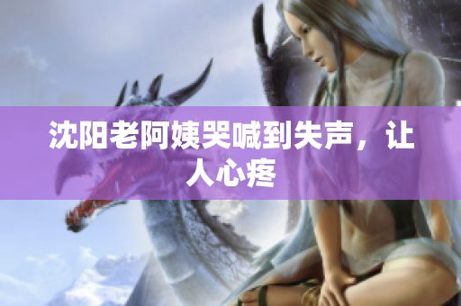 沈阳老阿姨哭喊到失声，让人心疼
