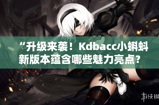 “升级来袭！Kdbacc小蝌蚪新版本蕴含哪些魅力亮点？”