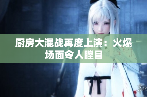 厨房大混战再度上演：火爆场面令人瞠目