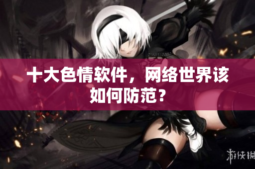 十大色情软件，网络世界该如何防范？
