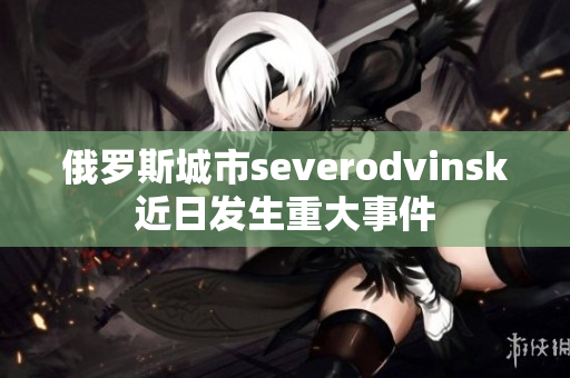 俄罗斯城市severodvinsk近日发生重大事件