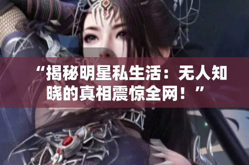 “揭秘明星私生活：无人知晓的真相震惊全网！”
