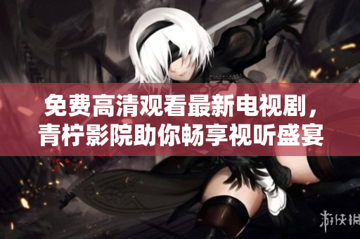 免费高清观看最新电视剧，青柠影院助你畅享视听盛宴