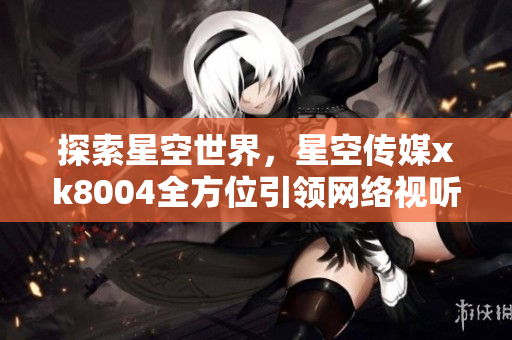 探索星空世界，星空传媒xk8004全方位引领网络视听体验