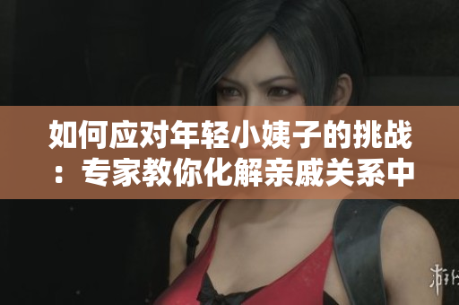如何应对年轻小姨子的挑战：专家教你化解亲戚关系中的尴尬