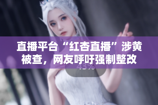 直播平台“红杏直播”涉黄被查，网友呼吁强制整改