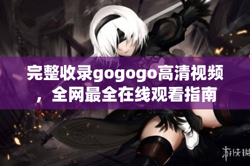 完整收录gogogo高清视频，全网最全在线观看指南