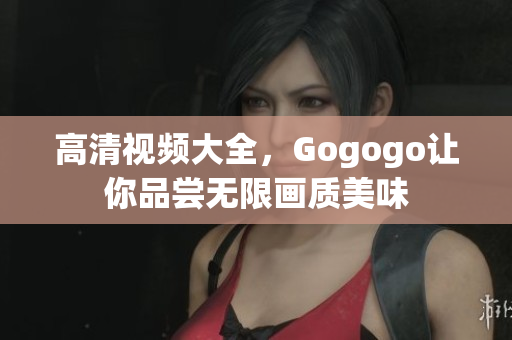 高清视频大全，Gogogo让你品尝无限画质美味
