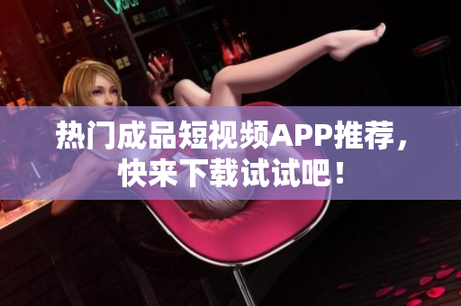 热门成品短视频APP推荐，快来下载试试吧！
