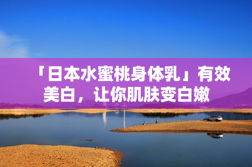 「日本水蜜桃身体乳」有效美白，让你肌肤变白嫩