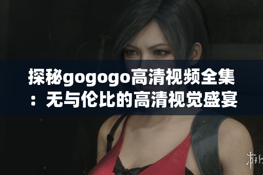 探秘gogogo高清视频全集：无与伦比的高清视觉盛宴