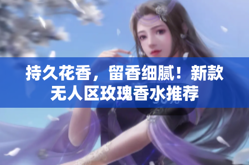 持久花香，留香细腻！新款无人区玫瑰香水推荐