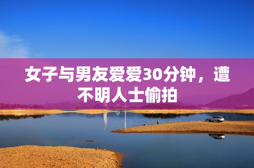 女子与男友爱爱30分钟，遭不明人士偷拍