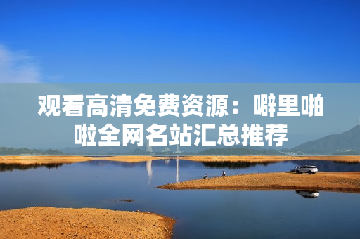 观看高清免费资源：噼里啪啦全网名站汇总推荐