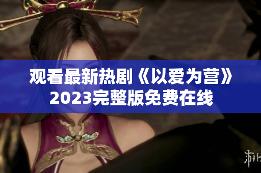 观看最新热剧《以爱为营》2023完整版免费在线